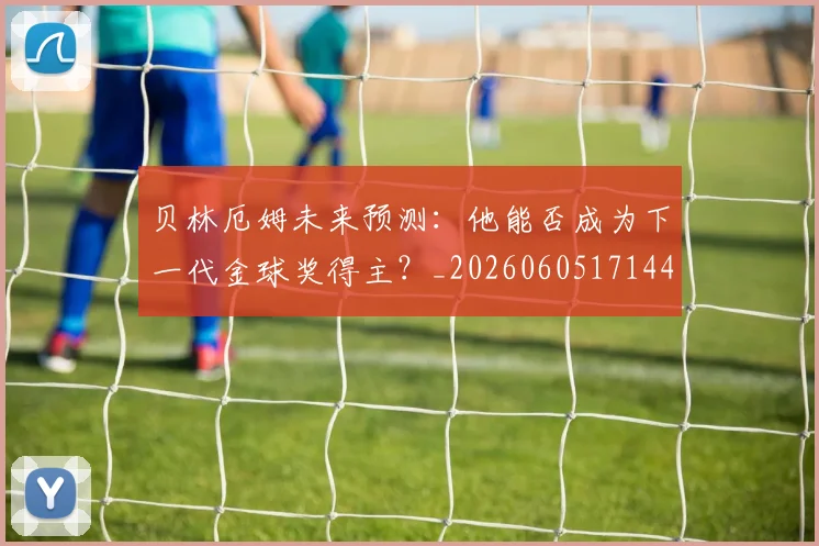 贝林厄姆未来预测：他能否成为下一代金球奖得主？_20260605171444_20260703181956