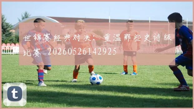 世锦赛经典对决：重温那些史诗级比赛_20260526142925