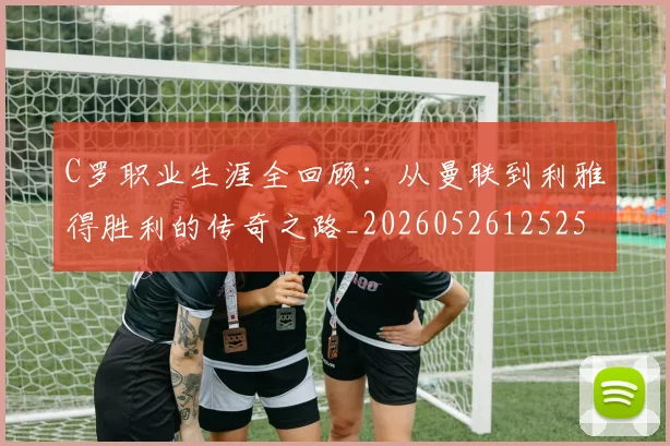 C罗职业生涯全回顾:从曼联到利雅得胜利的传奇之路_20260526125252