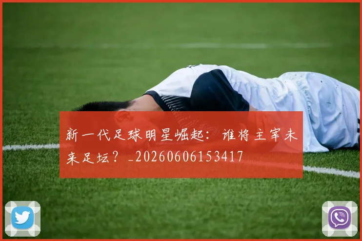 新一代足球明星崛起：谁将主宰未来足坛？_20260606153417