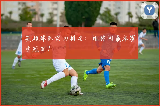 英超球队实力排名：谁将问鼎本赛季冠军？