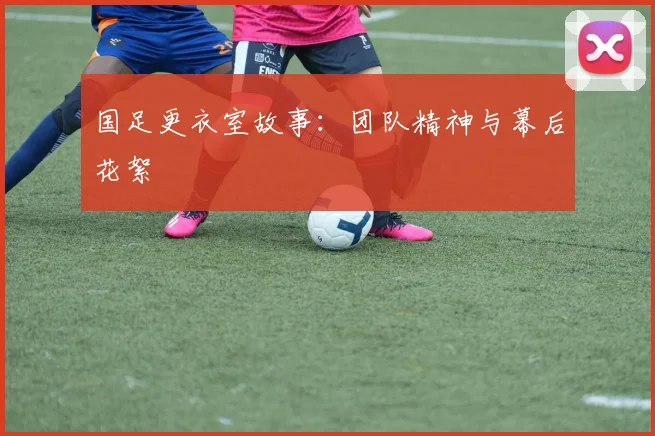 国足更衣室故事:团队精神与幕后花絮