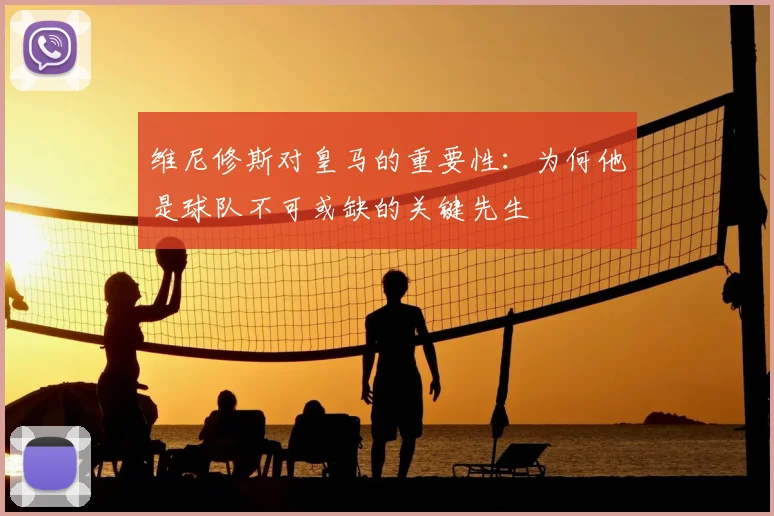 维尼修斯对皇马的重要性：为何他是球队不可或缺的关键先生