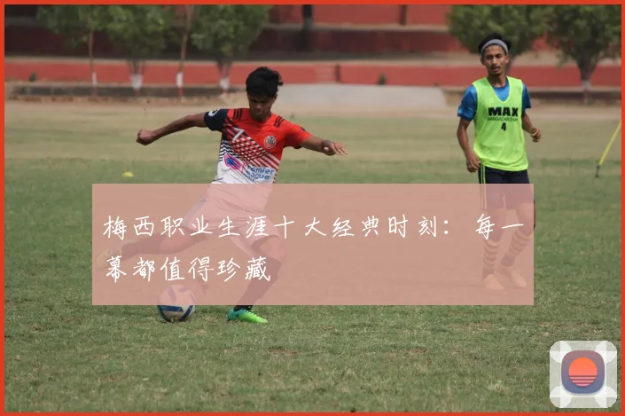 梅西职业生涯十大经典时刻：每一幕都值得珍藏