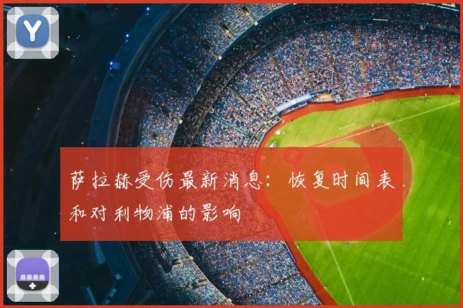 萨拉赫受伤最新消息:恢复时间表和对利物浦的影响