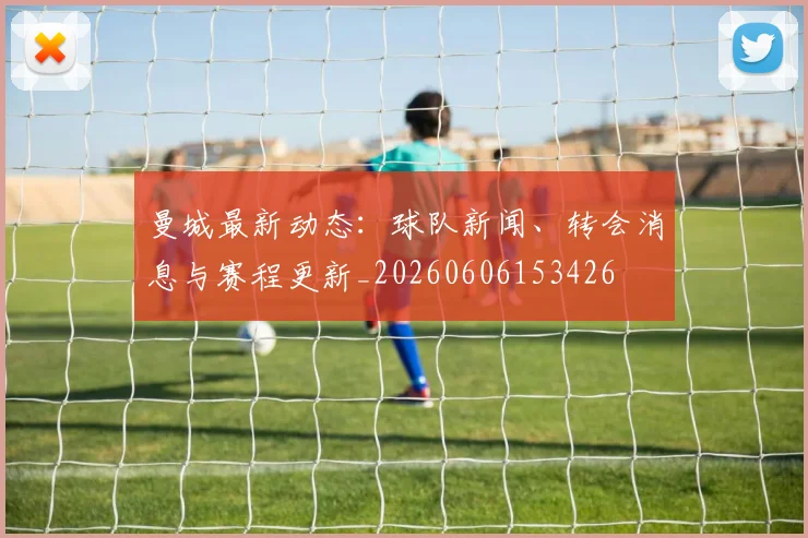 曼城最新动态:球队新闻、转会消息与赛程更新_20260606153426