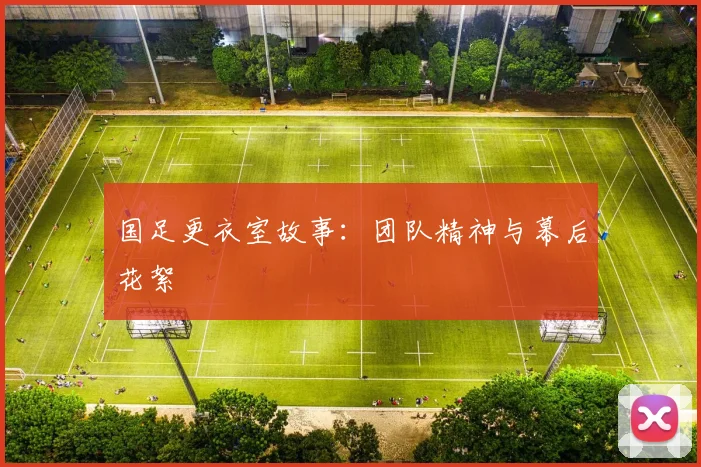 国足更衣室故事：团队精神与幕后花絮