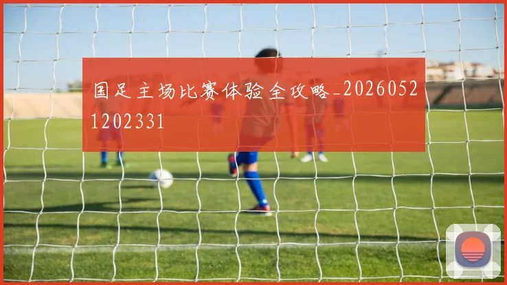 国足主场比赛体验全攻略_20260521202331