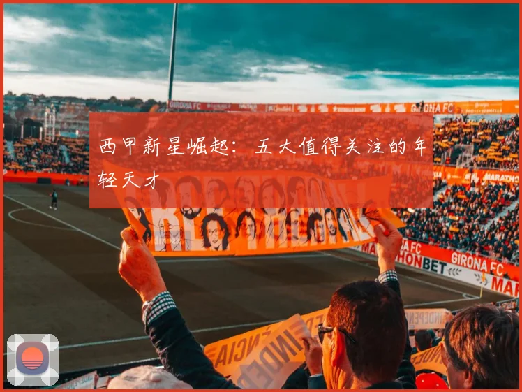 西甲新星崛起：五大值得关注的年轻天才