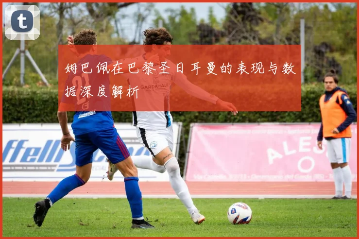 姆巴佩在巴黎圣日耳曼的表现与数据深度解析