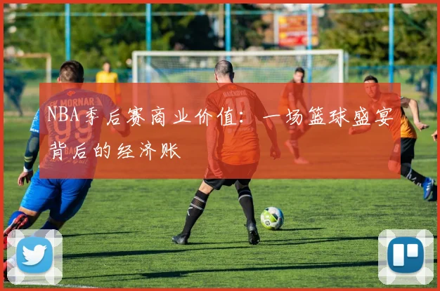 NBA季后赛商业价值：一场篮球盛宴背后的经济账